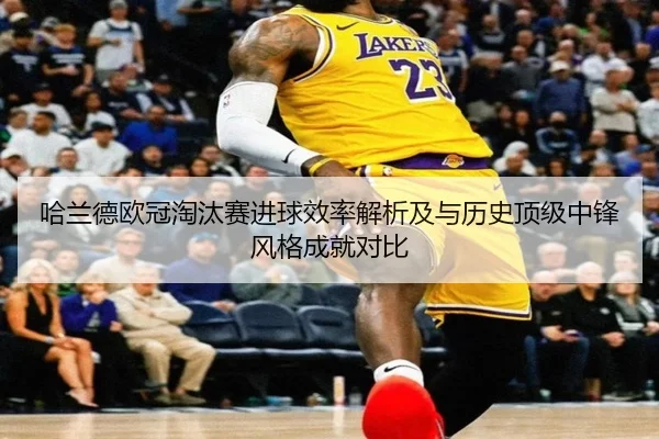 哈兰德欧冠淘汰赛进球效率解析及与历史顶级中锋风格成就对比
