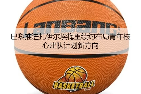 巴黎推进扎伊尔埃梅里续约布局青年核心建队计划新方向