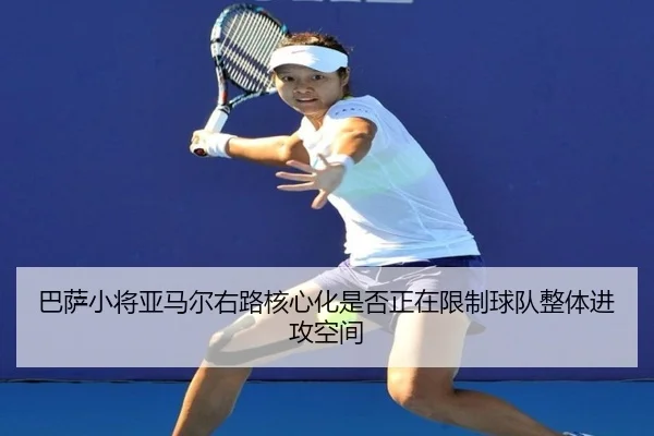 巴萨小将亚马尔右路核心化是否正在限制球队整体进攻空间